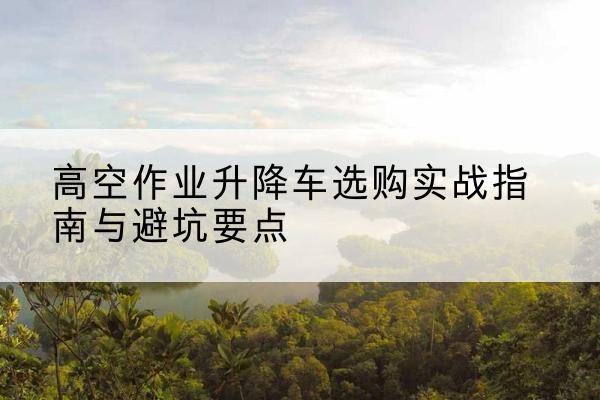 渭源升降车怎么选-高空作业升降车选购实战指南与避坑要点