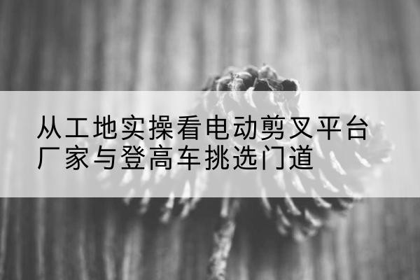 渭源电动剪叉升降平台厂家-从工地实操看电动剪叉平台厂家与登高车挑选门道