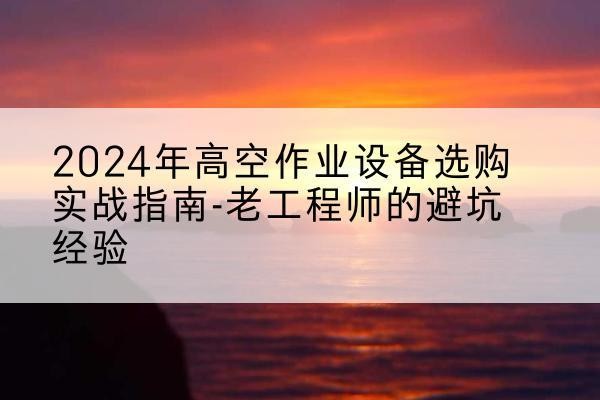 渭源高空作业升降机厂家推荐-2024年高空作业设备选购实战指南-老工程师的避坑经验