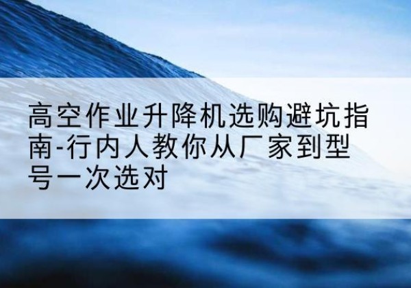 渭源升降平台厂家-高空作业升降机选购避坑指南-行内人教你从厂家到型号一次选对