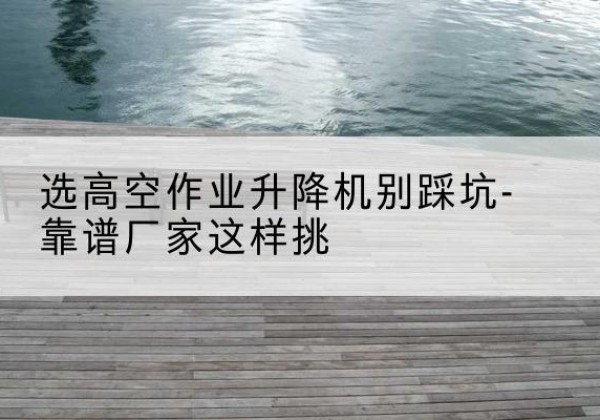 渭源剪叉式升降机厂家-选高空作业升降机别踩坑-靠谱厂家这样挑