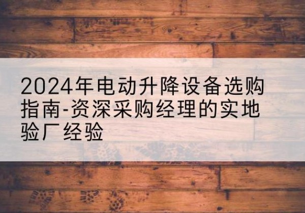 渭源电动剪叉升降平台厂家-2024年电动升降设备选购指南-资深采购经理的实地验厂经验