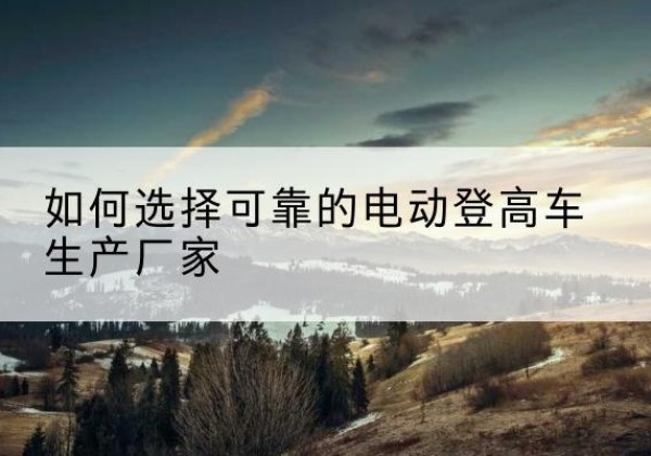 渭源电动登高车厂家-如何选择可靠的电动登高车生产厂家