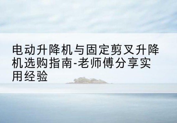 渭源电动升降机怎么选-电动升降机与固定剪叉升降机选购指南-老师傅分享实用经验