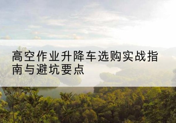 渭源升降车怎么选-高空作业升降车选购实战指南与避坑要点