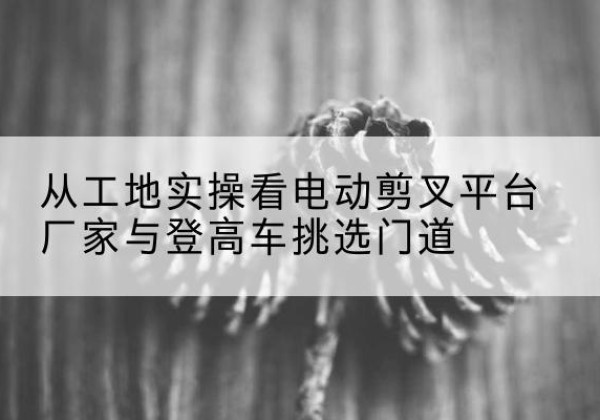 渭源电动剪叉升降平台厂家-从工地实操看电动剪叉平台厂家与登高车挑选门道