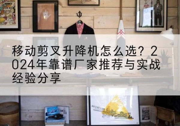 渭源升降平台厂家推荐-移动剪叉升降机怎么选？2024年靠谱厂家推荐与实战经验分享