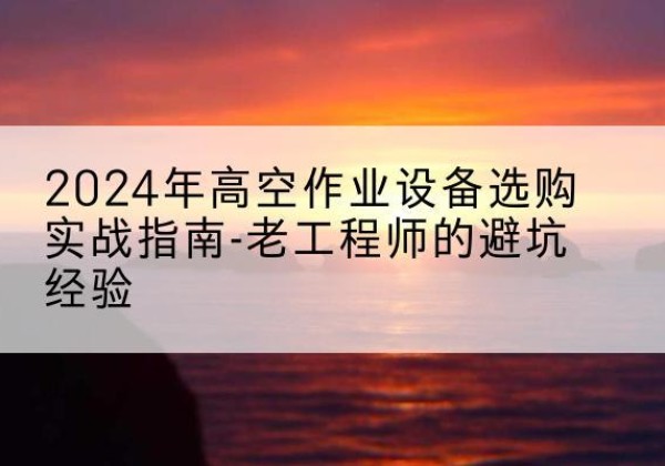 渭源高空作业升降机厂家推荐-2024年高空作业设备选购实战指南-老工程师的避坑经验